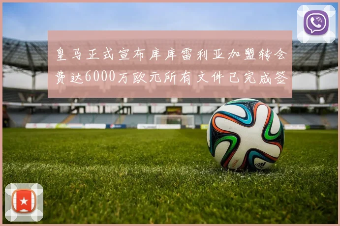 皇马正式宣布库库雷利亚加盟转会费达6000万欧元所有文件已完成签署