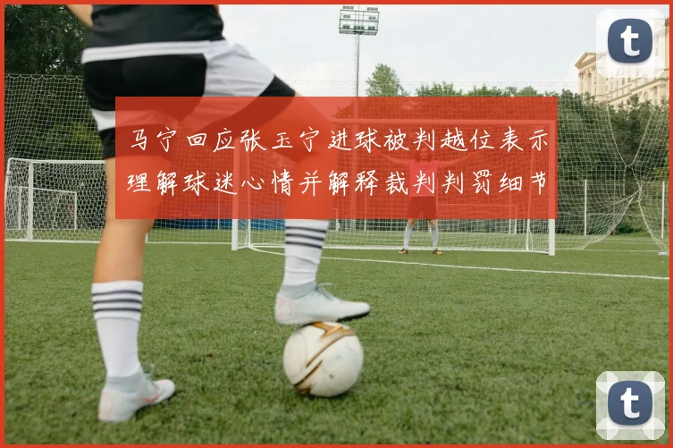 马宁回应张玉宁进球被判越位表示理解球迷心情并解释裁判判罚细节