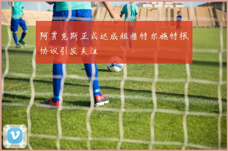 阿贾克斯正式达成租借特尔施特根协议引发关注