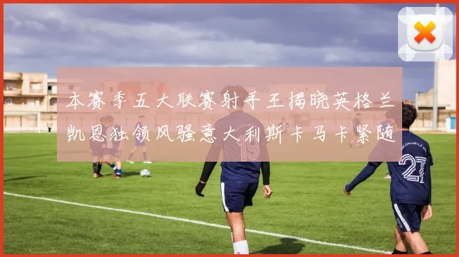 本赛季五大联赛射手王揭晓英格兰凯恩独领风骚意大利斯卡马卡紧随其后