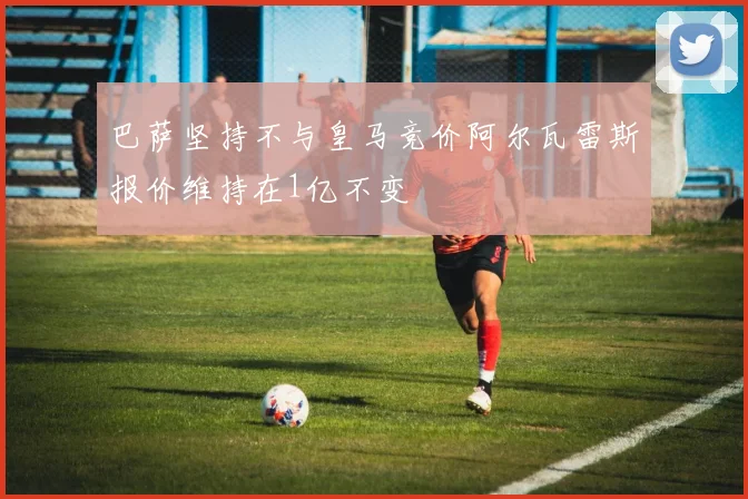 巴萨坚持不与皇马竞价阿尔瓦雷斯报价维持在1亿不变