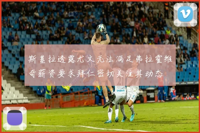 斯基拉透露尤文无法满足弗拉霍维奇薪资要求拜仁密切关注其动态