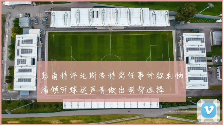 彭南特评论斯洛特离任事件称利物浦倾听球迷声音做出明智选择