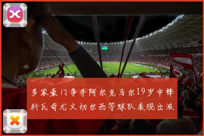 多家豪门争夺阿尔克马尔19岁中锋科瓦奇尤文切尔西等球队表现出浓厚兴趣