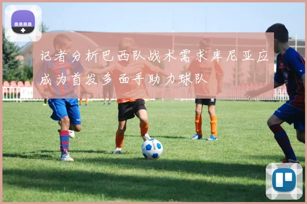 记者分析巴西队战术需求库尼亚应成为首发多面手助力球队